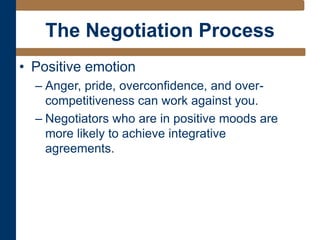 The Negotiation Process
• Positive emotion
– Anger, pride, overconfidence, and over-
competitiveness can work against you.
– Negotiators who are in positive moods are
more likely to achieve integrative
agreements.
 