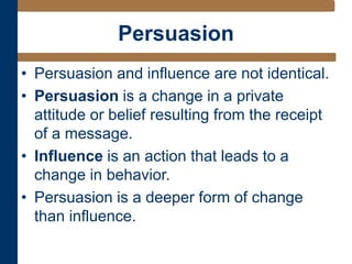 Persuasion
• Persuasion and influence are not identical.
• Persuasion is a change in a private
attitude or belief resulting from the receipt
of a message.
• Influence is an action that leads to a
change in behavior.
• Persuasion is a deeper form of change
than influence.
 
