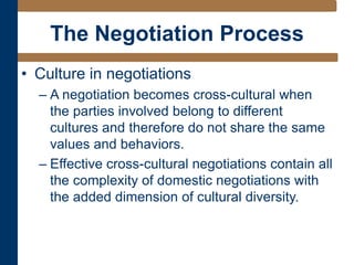 The Negotiation Process
• Culture in negotiations
– A negotiation becomes cross-cultural when
the parties involved belong to different
cultures and therefore do not share the same
values and behaviors.
– Effective cross-cultural negotiations contain all
the complexity of domestic negotiations with
the added dimension of cultural diversity.
 