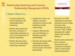 Chapter Objectives
Relationship Marketing and Customer
Relationship Management (CRM)
CHAPTER10
1
2
4 7
8
Contrast transaction-
based marketing with
relationship-based
marketing.
Identify and explain the
four basic elements of
relationship marketing, as
well as the importance of
internal marketing.
Identify the three basic
levels of the relationship
marketing continuum.
Explain how firms can
enhance customer
satisfaction and how they
build buyer-seller
relationships.
Explain CRM and the
role of technology in
building customer
relationships.
Describe the buyer-seller
relationship in B2B
marketing and identify
the four types of business
partnerships.
Describe how B2B
marketing incorporates
national account selling,
electronic data
interchange and Web
services, VMI, CPFaR,
managing the supply
chains, and creating
alliances.
Identify and evaluate the
most common
measurement and
evaluation techniques
within a relationship
marketing program.
5
3 6
 