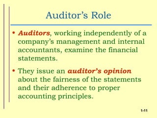 Auditor’s Role
• Auditors, working independently of a
  company’s management and internal
  accountants, examine the financial
  statements.
• They issue an auditor’s opinion
  about the fairness of the statements
  and their adherence to proper
  accounting principles.
                                     1-11
 