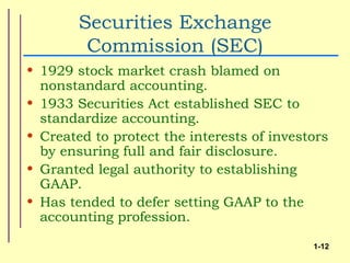 Securities Exchange
         Commission (SEC)
• 1929 stock market crash blamed on
  nonstandard accounting.
• 1933 Securities Act established SEC to
  standardize accounting.
• Created to protect the interests of investors
  by ensuring full and fair disclosure.
• Granted legal authority to establishing
  GAAP.
• Has tended to defer setting GAAP to the
  accounting profession.

                                            1-12
 