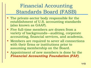 Financial Accounting
     Standards Board (FASB)
• The private-sector body responsible for the
  establishment of U.S. accounting standards
  (also known as GAAP).
• Five full-time members are drawn from a
  variety of backgrounds—auditing, corporate
  accounting, financial services, and academia.
• Members are required to sever all connections
  with their firms or institutions prior to
  assuming membership on the Board.
• Appointment of new members is done by the
  Financial Accounting Foundation (FAF).

                                             1-13
 