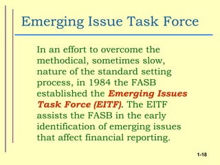 Emerging Issue Task Force
  In an effort to overcome the
  methodical, sometimes slow,
  nature of the standard setting
  process, in 1984 the FASB
  established the Emerging Issues
  Task Force (EITF). The EITF
  assists the FASB in the early
  identification of emerging issues
  that affect financial reporting.
                                      1-18
 