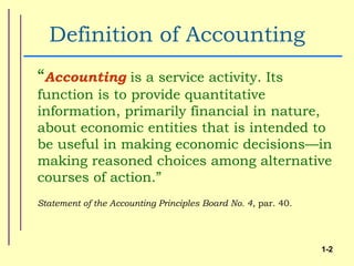 Definition of Accounting
“Accounting is a service activity. Its
function is to provide quantitative
information, primarily financial in nature,
about economic entities that is intended to
be useful in making economic decisions—in
making reasoned choices among alternative
courses of action.”
Statement of the Accounting Principles Board No. 4, par. 40.




                                                               1-2
 