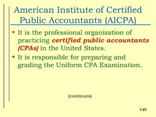 American Institute of Certified
 Public Accountants (AICPA)
• It is the professional organization of
  practicing certified public accountants
  (CPAs) in the United States.
• It is responsible for preparing and
  grading the Uniform CPA Examination.



                (continues)


                                      1-21
 