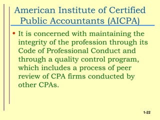 American Institute of Certified
 Public Accountants (AICPA)
• It is concerned with maintaining the
  integrity of the profession through its
  Code of Professional Conduct and
  through a quality control program,
  which includes a process of peer
  review of CPA firms conducted by
  other CPAs.


                                       1-22
 