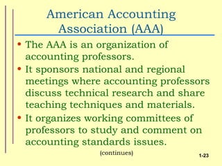 American Accounting
      Association (AAA)
• The AAA is an organization of
  accounting professors.
• It sponsors national and regional
  meetings where accounting professors
  discuss technical research and share
  teaching techniques and materials.
• It organizes working committees of
  professors to study and comment on
  accounting standards issues.
                (continues)        1-23
 