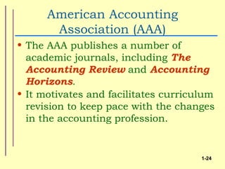 American Accounting
       Association (AAA)
• The AAA publishes a number of
  academic journals, including The
  Accounting Review and Accounting
  Horizons.
• It motivates and facilitates curriculum
  revision to keep pace with the changes
  in the accounting profession.


                                      1-24
 