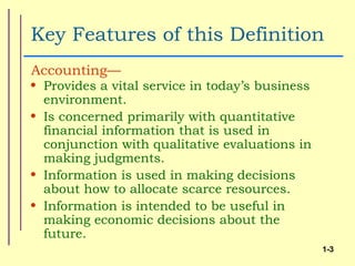 Key Features of this Definition
Accounting—
• Provides a vital service in today’s business
  environment.
• Is concerned primarily with quantitative
  financial information that is used in
  conjunction with qualitative evaluations in
  making judgments.
• Information is used in making decisions
  about how to allocate scarce resources.
• Information is intended to be useful in
  making economic decisions about the
  future.
                                                 1-3
 