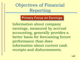 Objectives of Financial
       Reporting
     Primary Focus on Earnings

Information about company
earnings, measured by accrual
accounting, generally provides a
better basis for forecasting future
performance than does
information about current cash
receipts and disbursements.
                                      1-37
 