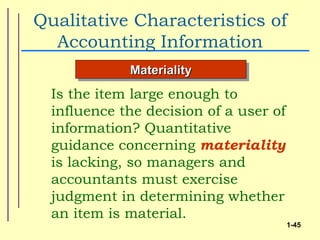 Qualitative Characteristics of
  Accounting Information
             Materiality
  Is the item large enough to
  influence the decision of a user of
  information? Quantitative
  guidance concerning materiality
  is lacking, so managers and
  accountants must exercise
  judgment in determining whether
  an item is material.
                                        1-45
 