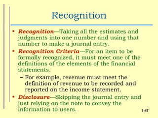 Recognition
• Recognition—Taking all the estimates and
  judgments into one number and using that
  number to make a journal entry.
• Recognition Criteria—For an item to be
  formally recognized, it must meet one of the
  definitions of the elements of the financial
  statements.
   – For example, revenue must meet the
     definition of revenue to be recorded and
     reported on the income statement.
• Disclosure—Skipping the journal entry and
  just relying on the note to convey the
  information to users.                        1-47
 