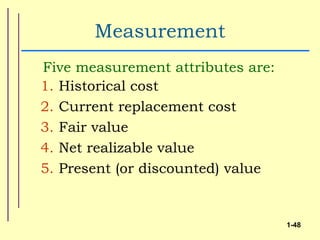 Measurement
Five measurement attributes are:
1. Historical cost
2. Current replacement cost
3. Fair value
4. Net realizable value
5. Present (or discounted) value


                                   1-48
 
