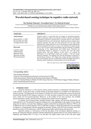 TELKOMNIKA Telecommunication Computing Electronics and Control
Vol. 21, No. 5, October 2023, pp. 968~974
ISSN: 1693-6930, DOI: 10.12928/TELKOMNIKA.v21i5.24678  968
Journal homepage: http://telkomnika.uad.ac.id
Wavelet-based sensing technique in cognitive radio network
Mas Haslinda Mohamad1
, Nurusolihah Zamri1
, Nor Khairiah Ibrahim2
1
Center for Telecommunication Research and Innovation (CeTRI), Fakulti Kejuruteraan Elektronik dan Kejuruteraan Komputer
(FKEKK), Universiti Teknikal Malaysia Melaka (UTeM), Melaka, Malaysia
2
Advanced Telecommunication Technology Research Lab, Universiti Kuala Lumpur British Malaysian Institute, Selangor, Malaysia
Article Info ABSTRACT
Article history:
Received Oct 11, 2022
Revised May 09, 2023
Accepted Jun 05, 2023
Cognitive radio is a smart radio that can change its transmitter parameter
based on interaction with the environment in which it operates. The demand
for frequency spectrum is growing due to a big data issue as many Internet
of Things (IoT) devices are in the network. Based on previous research, most
frequency spectrum was used, but some spectrums were not used, called
spectrum hole. Energy detection is one of the spectrum sensing methods that
has been frequently used since it is easy to use and does not require license
users to have any prior signal understanding. But this technique is incapable
of detecting at low signal-to-noise ratio (SNR) levels. Therefore, the
wavelet-based sensing is proposed to overcome this issue and detect
spectrum holes. The main objective of this work is to evaluate the
performance of wavelet-based sensing and compare it with the energy
detection technique. The findings show that the percentage of detection in
wavelet-based sensing is 83% higher than energy detection performance.
This result indicates that the wavelet-based sensing has higher precision in
detection and the interference towards primary user can be decreased.
Keywords:
Cognitive radio
Empirical data
Spectrum holes
Spectrum sensing
Wavelet detection
This is an open access article under the CC BY-SA license.
Corresponding Author:
Mas Haslinda Mohamad
Center for Telecommunication Research and Innovation (CeTRI)
Fakulti Kejuruteraan Elektronik dan Kejuruteraan Komputer (FKEKK)
Universiti Teknikal Malaysia Melaka (UTeM), Hang Tuah Jaya, 76100 Durian Tunggal, Melaka, Malaysia
Email: mashaslinda@utem.edu.my
1. INTRODUCTION
Spectrum frequency is a vital resource used by wireless network to communicate with other devices
in the network. At any given time, a certain amount of spectrum frequency is available to be allocated by a
wireless network. The high growth of the Internet of Things (IoT) devices and big data issues in the network
increased the demand for the frequency spectrum. IoT users encounter connectivity issues when mobile and
incur a hefty cost for licensed spectrum. Moreover, as the number of IoT users increases, the available
spectrum frequency shrinks, and the network communication quality becomes degraded.
In contrast, most licenced bands, including amateur radio, paging, and television broadcasting, are
underutilised [1], [2]. The demand for spectrum frequency also varies depending on the number of users and the
usage time. In order to overcome these challenges, cognitive radio (CR) was proposed by Mitola in 1999 [3], [4]
to address the issue of unused spectrum. CR is a radio that can adjust or change the parameters of its transmitter
in response to communication with the operating environment. Primary users (PU) and secondary users (SU)
spectrums are part of CR architectures, with PU being license holders and SU being unlicensed users.
Spectrum sensing is a vital process in CR, the first phase of the CR process. Spectrum sensing is a
process of sensing the frequency spectrums and then identifying the spectrum holes [5], [6]. Energy detection is a
frequently used method since it is easy to use and does not require license users to have any prior signal
 