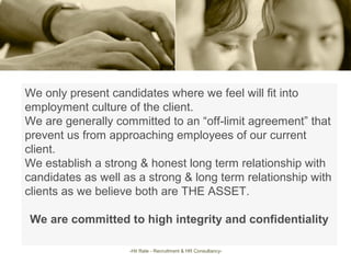 We only present candidates where we feel will fit into
employment culture of the client.
We are generally committed to an “off-limit agreement” that
prevent us from approaching employees of our current
client.
We establish a strong & honest long term relationship with
candidates as well as a strong & long term relationship with
clients as we believe both are THE ASSET.
We are committed to high integrity and confidentiality
-Hit Rate - Recruitment & HR Consultancy-
 