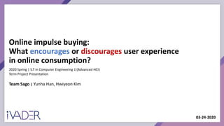 Online impulse buying:
What encourages or discourages user experience
in online consumption?
Team Sago | Yunha Han, Hwiyeon Kim
2020 Spring | S.T in Computer Engineering 1 (Advanced HCI)
Term Project Presentation
03-24-2020
 
