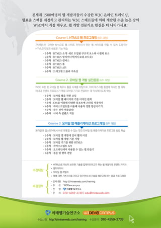Course 1. HTML5 웹 프로그래밍 (6주 과정)
• 상세내용	: 	http://miraeweb.com/training
• 주 관 	: W3Devcampus
• 진 행 	:
• 문 의 	:	070-4259-2739 | edu@miraeweb.com
수강정보
수강대상
• HTML5로 자신이 보유한 기술을 업데이트하고자 하는 웹 개발자와 콘텐츠 저작자
• 웹디자이너
• 모바일 웹 개발자
• 웹에 대한 기본지식을 가지고 있으면서 새 기술을 배우고자 하는 중급 프로그래머
수강신청 : http://miraeweb.com/training 수강문의 : 070-4259-2739
간단하지만 강력한 방식으로 웹 사이트 저작자가 멋진 웹 사이트를 만들 수 있게 도와주는
HTML5의 모든 새로운 기능 학습
	 •1주차 : HTML5 소개: 새로 도입된 구조적 요소와 시맨틱 요소
	 •2주차 : HTML5 멀티미디어(비디오와 오디오)
	 •3주차 : HTML5 캔버스
	 •4주차 : HTML5 폼
	 •5주차 : HTML5 API
	 •6주차 : 드래그앤 드롭과 지속성
Course 2. 모바일 웹 개발 실전응용 (6주 과정)
W3C 표준 및 모바일 웹 최우수 활용 사례를 바탕으로, 이미 데스크톱 환경에 익숙한 웹 디자
이너나 콘텐츠 프로듀서가 웹을 모바일 기기로 전달하는 데 익숙해지도록 학습
	 •1주차 : 모바일 웹을 위한 코딩
	 •2주차 : 모바일 웹 페이지의 기본 디자인 원칙
	 •3주차 : CSS를 이용해 다양한 뷰포트에 스타일 적용하기
	 •4주차 : 자바스크립트를 이용해 사용자 경험 향상시키기
	 •5주차 : 작은 것이 아름답다!
	 •6주차 : 서버 측 콘텐츠 적응
온라인과 앱스토어에서 바로 유통할 수 있는 멋진 모바일 웹 애플리케이션 프로그램 방법 학습
	 •1주차 : 모바일 앱 개발에 있어 웹의 이점
	 •2주차 : 모바일 웹 개발 기본 사항
	 •3주차 : 모바일 기기를 위한 HTML5
	 •4주차 : 자바스크립트 API
	 •5주차 : 오프라인에서 사용할 수 있는 앱 만들기
	 •6주차 : 결론 및 향후 전망
Course 3. 모바일 웹 애플리케이션 프로그래밍 (6주 과정)
전세계 1500여명의 웹 개발자들이 수강한 W3C 온라인 트레이닝,
웹표준 스펙을 제정하고 관리하는 W3C 스태프들에 의해 개발된 수준 높은 강의
W3C에서 직접 배우고, 웹 개발 전문가로 한걸음 더 나아가세요!
 
