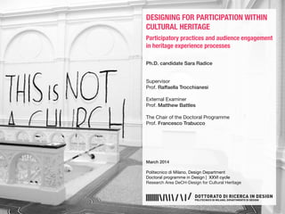 DESIGNING FOR PARTICIPATION WITHIN
CULTURAL HERITAGE
Participatory practices and audience engagement
in heritage experience processes
Ph.D. candidate Sara Radice
Supervisor
Prof. Raffaella Trocchianesi
External Examiner
Prof. Matthew Battles
The Chair of the Doctoral Programme
Prof. Francesco Trabucco
March 2014
Politecnico di Milano, Design Department
Doctoral programme in Design | XXVI cycle
Research Area DeCH-Design for Cultural Heritage
 