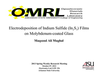 Electrodeposition of Indium Sulfide (In2S3) Films
on Molybdenum-coated Glass
Maqsood Ali Mughal
2013 Spring Weekly Research Meeting
October 8th
, 2012
Electronics Lab LSW 156
Arkansas State University
 