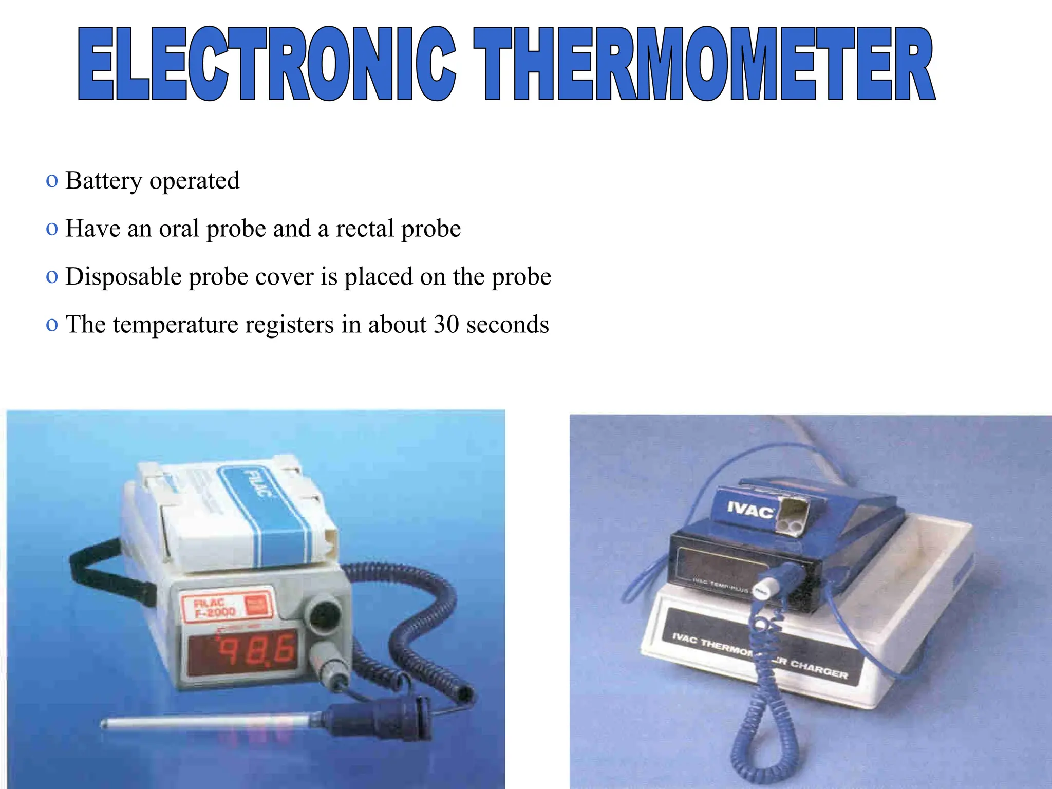 o Battery operated
o Have an oral probe and a rectal probe
o Disposable probe cover is placed on the probe
o The temperature registers in about 30 seconds
 