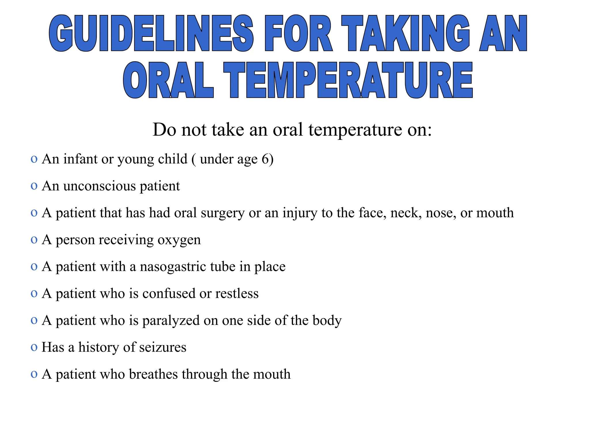 Do not take an oral temperature on:
o An infant or young child ( under age 6)
o An unconscious patient
o A patient that has had oral surgery or an injury to the face, neck, nose, or mouth
o A person receiving oxygen
o A patient with a nasogastric tube in place
o A patient who is confused or restless
o A patient who is paralyzed on one side of the body
o Has a history of seizures
o A patient who breathes through the mouth
 
