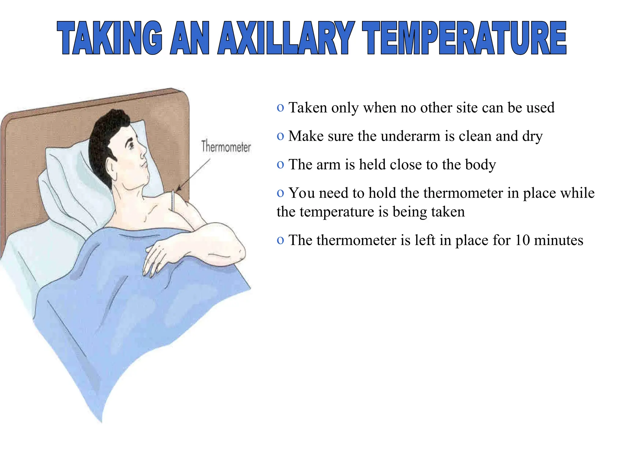 o Taken only when no other site can be used
o Make sure the underarm is clean and dry
o The arm is held close to the body
o You need to hold the thermometer in place while
the temperature is being taken
o The thermometer is left in place for 10 minutes
 