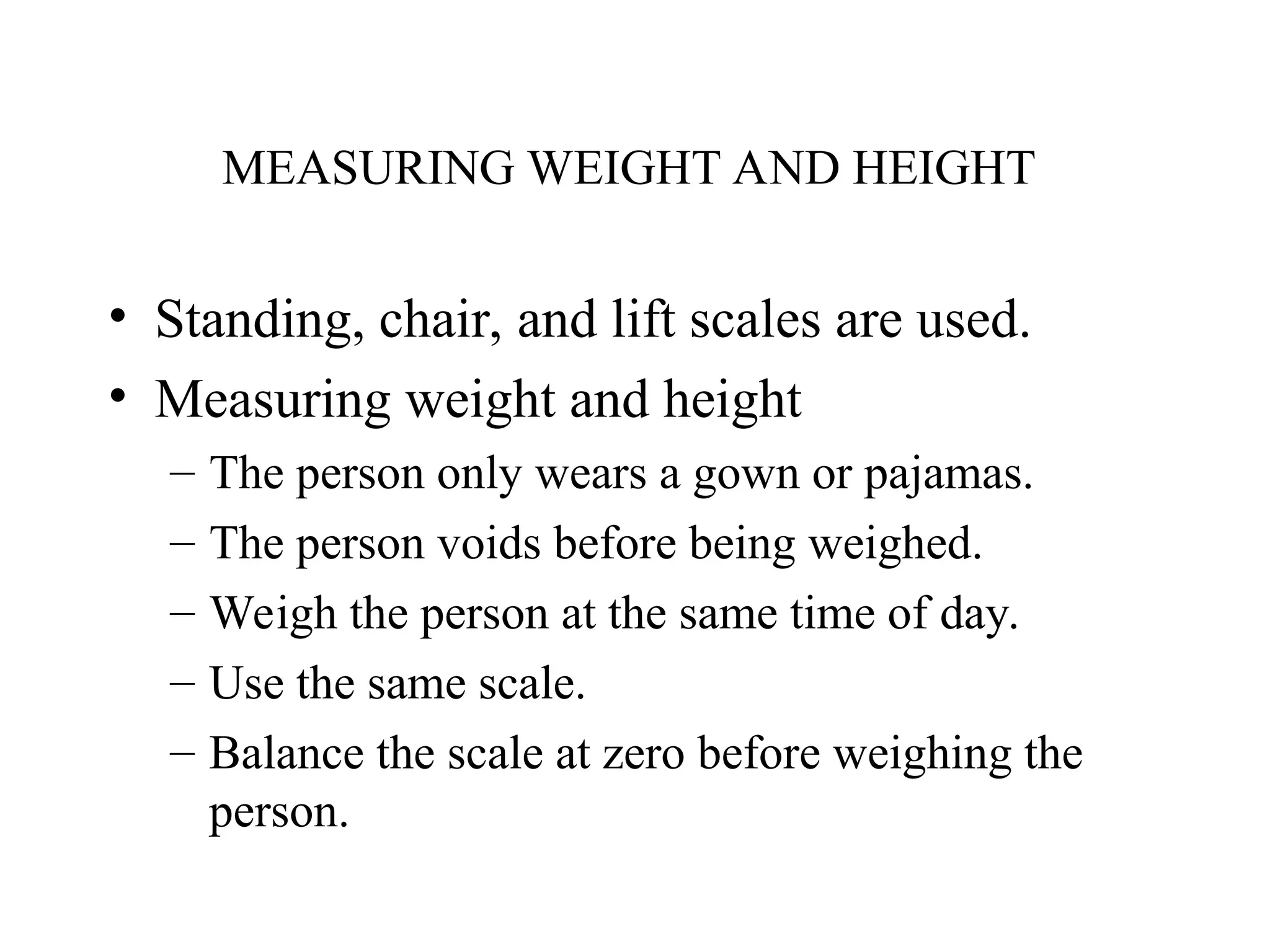 MEASURING WEIGHT AND HEIGHT
• Standing, chair, and lift scales are used.
• Measuring weight and height
– The person only wears a gown or pajamas.
– The person voids before being weighed.
– Weigh the person at the same time of day.
– Use the same scale.
– Balance the scale at zero before weighing the
person.
 