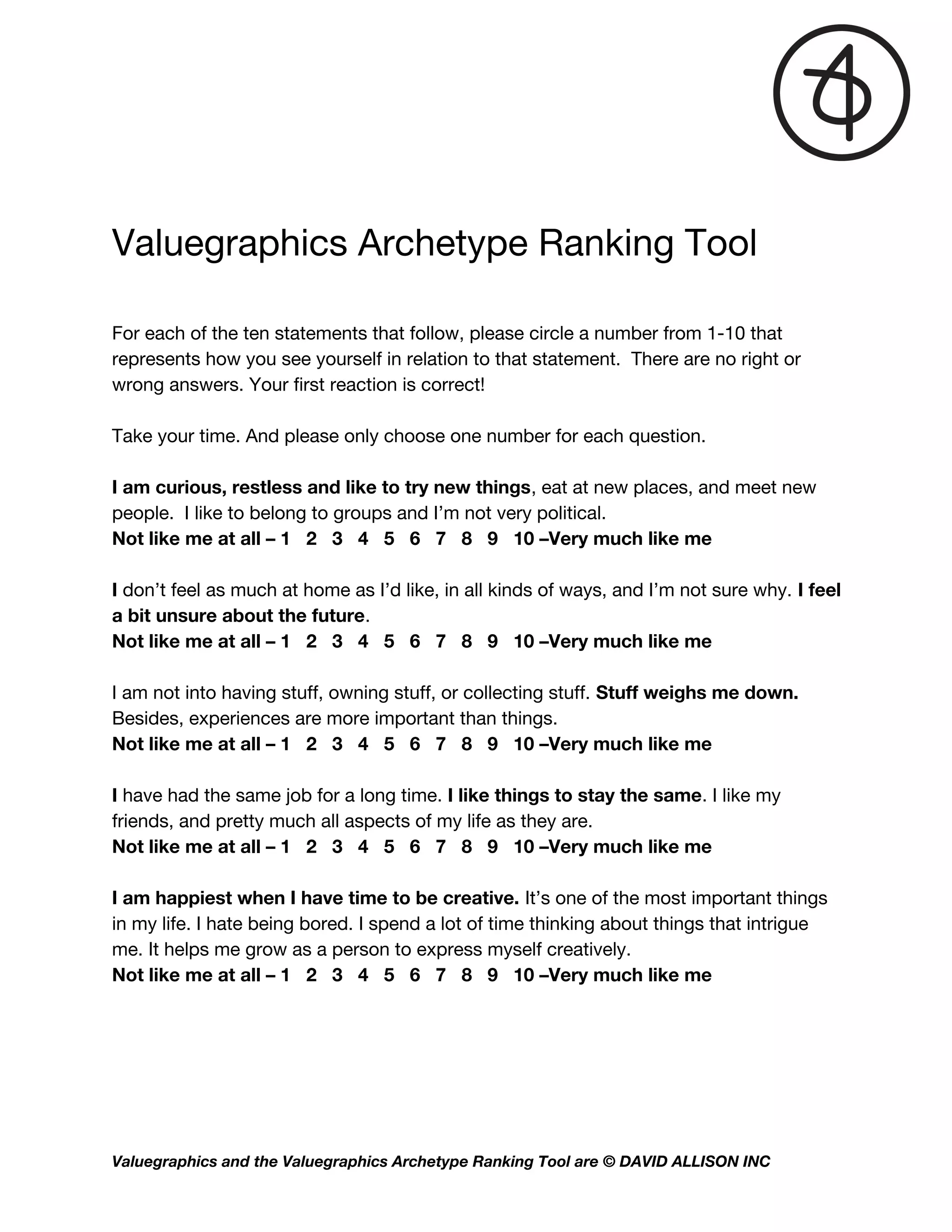 
Valuegraphics Archetype Ranking Tool   
 
For each of the ten statements that follow, please circle a number from 1-10 that 
represents how you see yourself in relation to that statement. There are no right or 
wrong answers. Your first reaction is correct! 
 
Take your time. And please only choose one number for each question.  
 
I am curious, restless and like to try new things​, eat at new places, and meet new 
people. I like to belong to groups and I’m not very political. 
Not like me at all – 1 2 3 4 5 6 7 8 9 10 –Very much like me  
 
I ​don’t feel as much at home as I’d like, in all kinds of ways, and I’m not sure why. ​I feel 
a bit unsure about the future​.  
Not like me at all – 1 2 3 4 5 6 7 8 9 10 –Very much like me  
 
I am not into having stuff, owning stuff, or collecting stuff. ​Stuff weighs me down. 
Besides, experiences are more important than things.   
Not like me at all – 1 2 3 4 5 6 7 8 9 10 –Very much like me  
 
I ​have had the same job for a long time.​ I like things to stay the same​. I like my 
friends, and pretty much all aspects of my life as they are.  
Not like me at all – 1 2 3 4 5 6 7 8 9 10 –Very much like me  
 
I am happiest when I have time to be creative. ​It’s one of the most important things 
in my life. I hate being bored. I spend a lot of time thinking about things that intrigue 
me. It helps me grow as a person to express myself creatively.  
Not like me at all – 1 2 3 4 5 6 7 8 9 10 –Very much like me  
 
   
Valuegraphics and the Valuegraphics Archetype Ranking Tool are © DAVID ALLISON INC  
 