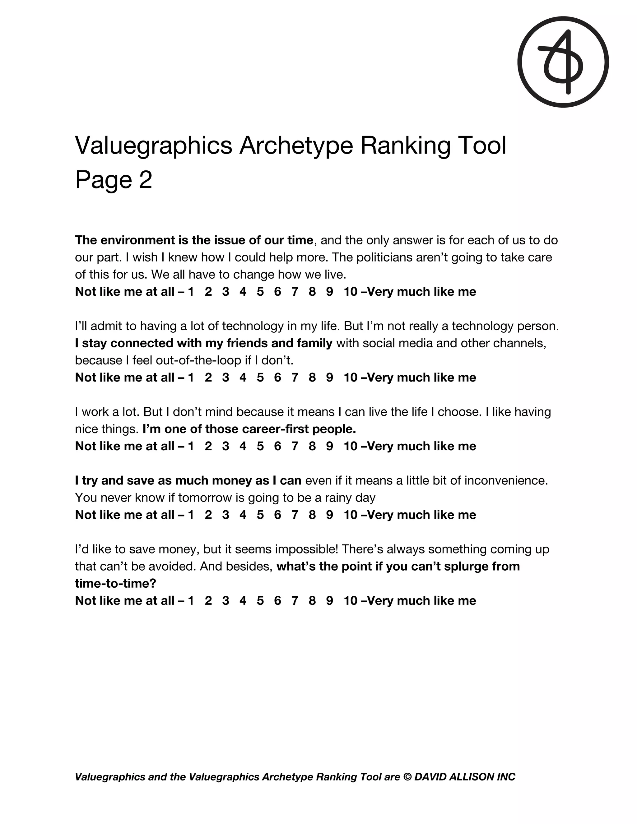 Valuegraphics Archetype Ranking Tool  
Page 2 
 
 
The environment is the issue of our time​, and the only answer is for each of us to do 
our part. I wish I knew how I could help more. The politicians aren’t going to take care 
of this for us. We all have to change how we live.   
Not like me at all – 1 2 3 4 5 6 7 8 9 10 –Very much like me  
 
I’ll admit to having a lot of technology in my life. But I’m not really a technology person. 
I stay connected with my friends and family​ with social media and other channels, 
because I feel out-of-the-loop if I don’t.  
Not like me at all – 1 2 3 4 5 6 7 8 9 10 –Very much like me  
 
I work a lot. But I don’t mind because it means I can live the life I choose. I like having 
nice things.​ I’m one of those career-first people.   
Not like me at all – 1 2 3 4 5 6 7 8 9 10 –Very much like me  
 
I try and save as much money as I can​ even if it means a little bit of inconvenience. 
You never know if tomorrow is going to be a rainy day   
Not like me at all – 1 2 3 4 5 6 7 8 9 10 –Very much like me  
 
I’d like to save money, but it seems impossible! There’s always something coming up 
that can’t be avoided. And besides, ​what’s the point if you can’t splurge from 
time-to-time?  
Not like me at all – 1 2 3 4 5 6 7 8 9 10 –Very much like me  
 
 
   
Valuegraphics and the Valuegraphics Archetype Ranking Tool are © DAVID ALLISON INC  
 