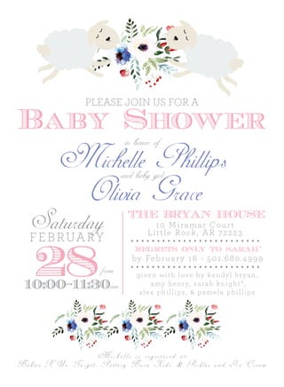 Michelle Phillips
Baby Shower
Saturday
28
FEBRUARY
from
10:00-11:30am
THE BRYAN HOUSE
10 Miramar Court
Little Rock, AR 72223
Michelle is registered at
regrets only to sarah*
by February 16 - 501.680.4999
given with love by kendyl bryan,
amy henry, sarah knight*,
alex phillips, & pamela phillips
in honor of
and baby girl
Olivia Grace
Babies R Us, Target, Pottery Barn Kids, & Pickles and Ice Cream
PLEASE JOIN US FOR A
 