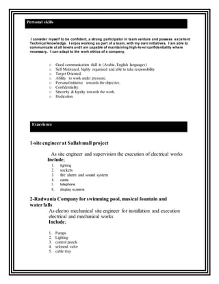 I consider myself to be confident, a strong participator in team venture and possess excellent
Technical knowledge. I enjoy working as part of a team, with my own initiatives. I am able to
communicate at all levels and I am capable of maintaining high-level confidentiality where
necessary. I can adapt to the work ethics of a company.
o Good communication skill in (Arabic, English languages)
o Self Motivated, highly organized and able to take responsibility
o Target Oriented.
o Ability to work under pressure.
o Personalinitiative towards the objective.
o Confidentiality.
o Sincerity & loyalty towards the work.
o Dedication.
1-site engineerat Sallabmall project
As site engineer and supervision the execution of electrical works
Include;
1. lighting
2. sockets
3. fire alarm and sound system
4. cams
5. telephone
6. display screens
2-Radwania Company for swimming pool, musical fountain and
waterfalls
As electro mechanical site engineer for installation and execution
electrical and mechanical works
Include;
1. Pumps
2. Lighting
3. control panels
4. selonoid valve
5. cable tray
Experience
Personal skills
 