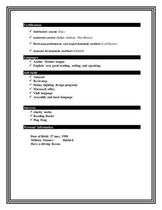 Certifications
 distribution course (Euc)

 automatic control (Italian institute Don Bosco)
 Revit mep professional and expert Autodesk certified (Cad Master)
 Autocad 2d Autodesk certified (vision)
Languages
 Arabic: Mother tongue.
 English: very good reading, writing and speaking.
Soft Skills
 Autocad
 Revit mep
 Dialux (lighting design program)
 Microsoft office
 Vhdl language
 Assembly and basic language

Interests
 charity works
 Reading Books
 Ping Pong
Personal Information
Date of Birth: 27 may, 1990
Military Statues: finished
Have a driving license
 