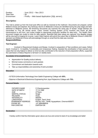 Duration : June 2012 – Nov 2013
Team Size : 08
Environment : Firefly – Web based Application [SQL server].
Description:
The mail is picked up from the local post office as well as received at the mailroom. Documents are prepped, sorted
Midland Choice and batched. Any hardcopy returns to Midlands’s choice are identified during the prep stage and later
delivered to Midlands Choice. All remaining documents are scanned the same day of receipt. Image batches are
transmitted to Troy, MI central server. Lason Central Tracking System (CTS) monitors and tracks all data
transmissions to and from, and routes images to appropriate production facilities for data entry. The Health Claim
document images are routed to India for data capture. Specified field data values are captured. Any illegible images
will be returned to Imaging for re-scan. Lason Data Capture will submit the output files to Midlands Choice in ANSI 837
standard and Midlands Choice will acknowledge through an email that the data was received.
Responsibilities:
Test Engineer:
Involved in Requirement Analysis and Design, Involved in preparation of Test conditions and cases, Defect
report. Involved in & Usability, Functionality and Uniqueness Testing. Assisted the prioritization of test scenario and
cases that not only helped to deliver on time but also contributed to the reduction of test preparation efforts, supported
the submission of Status Reports to QA team on weekly basis.
Accolades & Accomplishments
• Appreciation for Quality product delivery
• Minimal review comments on work packets
• Commitment and dedication towards work
• Take up responsibilities and ownership of work provided
Education
- B.TECH (Information Technology) from Sakthi Engineering College with 65%.
- Diploma in Electrical & Electronics Engineering from Jaya Polytechnic College with 75%.
Personal Details
FATHER’S NAME : C.Chendurpandian
DATE OF BIRTH : 17-12-1988
AGE : 27Years
MARITAL STATUS : Single
RELIGION : Hindu
NATIONALITY : INDIAN
LANGUAGES : English, Tamil, Hindi
PERMANENT ADDRESS: Plot.No.7401, TNHB, Ayyapakkam, Chennai-600077.
PHONE NO : +91 9884986639
PAN CARD NO : ENIPS5410K
Declaration
I hereby confirm that the information given above are true and correct to best of my knowledge and belief.
 