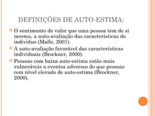 DEFINIÇÕES DE AUTO-ESTIMA:
 O sentimento de valor que uma pessoa tem de si
mesma, a auto-avaliação das características do
indivíduo (Malle, 2001).
 A auto-avaliação favorável das características
individuais (Brockner, 2000).
 Pessoas com baixa auto-estima estão mais
vulneráveis a eventos adversos do que pessoas
com nível elevado de auto-estima (Brockner,
2000).
 