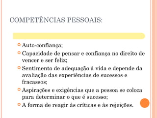 COMPETÊNCIAS PESSOAIS:
 Auto-confiança;
 Capacidade de pensar e confiança no direito de
vencer e ser feliz;
 Sentimento de adequação à vida e depende da
avaliação das experiências de sucessos e
fracassos;
 Aspirações e exigências que a pessoa se coloca
para determinar o que é sucesso;
 A forma de reagir às críticas e às rejeições.
 