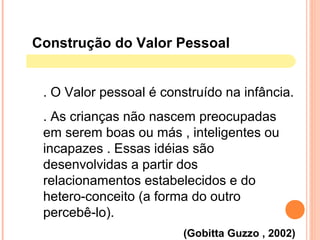 . O Valor pessoal é construído na infância.
. As crianças não nascem preocupadas
em serem boas ou más , inteligentes ou
incapazes . Essas idéias são
desenvolvidas a partir dos
relacionamentos estabelecidos e do
hetero-conceito (a forma do outro
percebê-lo).
(Gobitta Guzzo , 2002)
Construção do Valor Pessoal
 