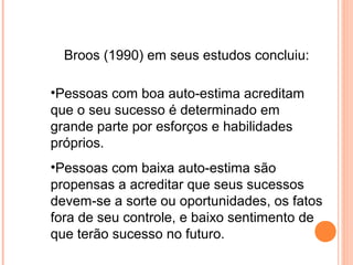 Broos (1990) em seus estudos concluiu:
•Pessoas com boa auto-estima acreditam
que o seu sucesso é determinado em
grande parte por esforços e habilidades
próprios.
•Pessoas com baixa auto-estima são
propensas a acreditar que seus sucessos
devem-se a sorte ou oportunidades, os fatos
fora de seu controle, e baixo sentimento de
que terão sucesso no futuro.
 