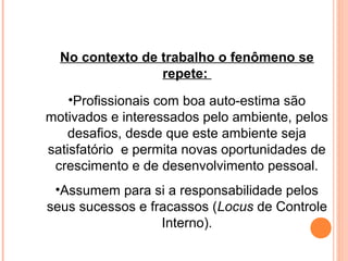 No contexto de trabalho o fenômeno se
repete:
•Profissionais com boa auto-estima são
motivados e interessados pelo ambiente, pelos
desafios, desde que este ambiente seja
satisfatório e permita novas oportunidades de
crescimento e de desenvolvimento pessoal.
•Assumem para si a responsabilidade pelos
seus sucessos e fracassos (Locus de Controle
Interno).
 