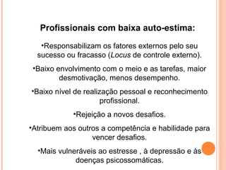 Profissionais com baixa auto-estima:
•Responsabilizam os fatores externos pelo seu
sucesso ou fracasso (Locus de controle externo).
•Baixo envolvimento com o meio e as tarefas, maior
desmotivação, menos desempenho.
•Baixo nível de realização pessoal e reconhecimento
profissional.
•Rejeição a novos desafios.
•Atribuem aos outros a competência e habilidade para
vencer desafios.
•Mais vulneráveis ao estresse , à depressão e às
doenças psicossomáticas.
 