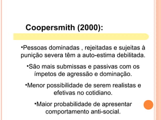 Coopersmith (2000):
•Pessoas dominadas , rejeitadas e sujeitas à
punição severa têm a auto-estima debilitada.
•São mais submissas e passivas com os
ímpetos de agressão e dominação.
•Menor possibilidade de serem realistas e
efetivas no cotidiano.
•Maior probabilidade de apresentar
comportamento anti-social.
 