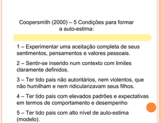 Coopersmith (2000) – 5 Condições para formar
a auto-estima:
1 – Experimentar uma aceitação completa de seus
sentimentos, pensamentos e valores pessoais.
2 – Sentir-se inserido num contexto com limites
claramente definidos.
3 – Ter tido pais não autoritários, nem violentos, que
não humilham e nem ridicularizavam seus filhos.
4 – Ter tido pais com elevados padrões e expectativas
em termos de comportamento e desempenho
5 – Ter tido pais com alto nível de auto-estima
(modelo).
 