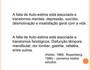A falta de Auto-estima está associada a
transtornos mentais: depressão, suicídio,
desmotivação e insatisfação geral com a vida .
A falta de Auto-estima está associada a
transtornos fisiológicos: Disfunção têmpora
mandibular, dor lombar, gastrite, cefaléia,
entre outros.
(Harter, 1989; Rosemberg,
1986) – pioneiros nestes
estudos.
 