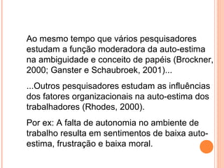 Ao mesmo tempo que vários pesquisadores
estudam a função moderadora da auto-estima
na ambiguidade e conceito de papéis (Brockner,
2000; Ganster e Schaubroek, 2001)...
...Outros pesquisadores estudam as influências
dos fatores organizacionais na auto-estima dos
trabalhadores (Rhodes, 2000).
Por ex: A falta de autonomia no ambiente de
trabalho resulta em sentimentos de baixa auto-
estima, frustração e baixa moral.
 