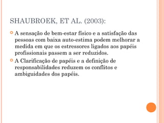 SHAUBROEK, ET AL. (2003):
 A sensação de bem-estar físico e a satisfação das
pessoas com baixa auto-estima podem melhorar a
medida em que os estressores ligados aos papéis
profissionais passem a ser reduzidos.
 A Clarificação de papéis e a definição de
responsabilidades reduzem os conflitos e
ambiguidades dos papéis.
 
