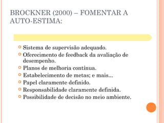 BROCKNER (2000) – FOMENTAR A
AUTO-ESTIMA:
 Sistema de supervisão adequado.
 Oferecimento de feedback da avaliação de
desempenho.
 Planos de melhoria contínua.
 Estabelecimento de metas; e mais...
 Papel claramente definido.
 Responsabilidade claramente definida.
 Possibilidade de decisão no meio ambiente.
 