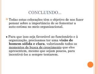 CONCLUINDO...
 Todas estas colocações têm o objetivo de nos fazer
pensar sobre a importância de se fomentar a
auto-estima no meio organizacional.
● Para que isso seja favorável ao funcionário e à
organização, precisamos ter uma visão de
homem sólida e clara, valorizando todos os
momentos de busca de crescimento que eles
apresentem, mesmo que sejam poucos, para
incentivá-los a sempre tentarem.
 