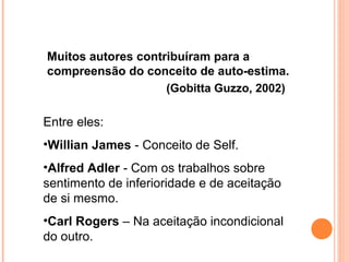 Muitos autores contribuíram para a
compreensão do conceito de auto-estima.
(Gobitta Guzzo, 2002)
Entre eles:
•Willian James - Conceito de Self.
•Alfred Adler - Com os trabalhos sobre
sentimento de inferioridade e de aceitação
de si mesmo.
•Carl Rogers – Na aceitação incondicional
do outro.
 