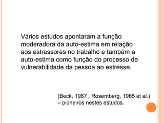 Vários estudos apontaram a função
moderadora da auto-estima em relação
aos estressores no trabalho e também a
auto-estima como função do processo de
vulnerabilidade da pessoa ao estresse.
(Beck, 1967 , Rosemberg, 1965 et al.)
– pioneiros nestes estudos.
 