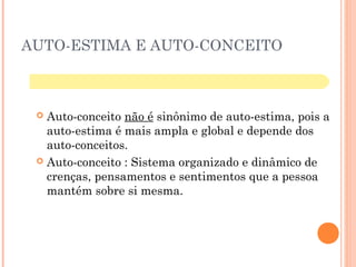 AUTO-ESTIMA E AUTO-CONCEITO
 Auto-conceito não é sinônimo de auto-estima, pois a
auto-estima é mais ampla e global e depende dos
auto-conceitos.
 Auto-conceito : Sistema organizado e dinâmico de
crenças, pensamentos e sentimentos que a pessoa
mantém sobre si mesma.
 